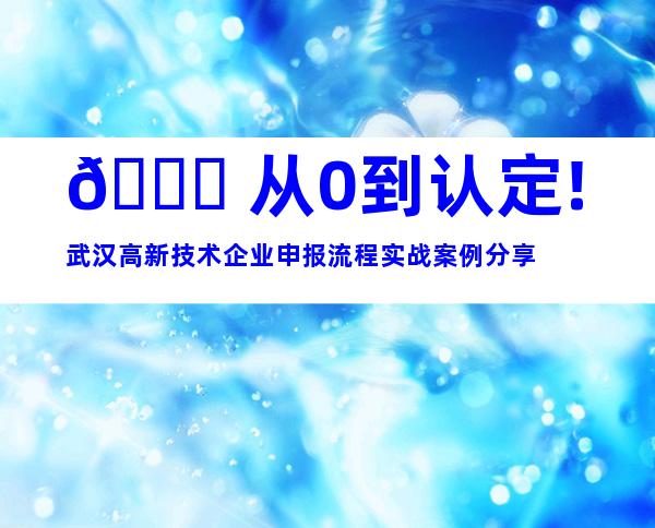 🚀 从0到认定!武汉高新技术企业申报流程实战案例分享